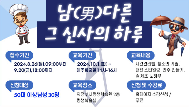 ‘남(男)다른 그 신사의 하루’수강생 모집
□ 접수기간: 2024.8.26.(월), 09:00부터 9.20.(금), 18:00까지
□ 신청대상: 50대 이상 남성 30명(강조해 주세요)
□ 교육내용: 남(男)다른 시간관리법, 남(男)다른 청소의 기술, 남(男)다른 패션 스타일링, 남(男)다른 안주 만들기, 남(男)다른 술 제조 노하우
□ 교육기간: 2024.10.1.(화)~ 10.29.(화) 매주 화요일 14시~16시
□ 교육장소: 의정부시평생학습원 2층 평생학습실
□ 신청방법: 홈페이지 수강신청(선착순 마감)
□ 수 강 료: 무료