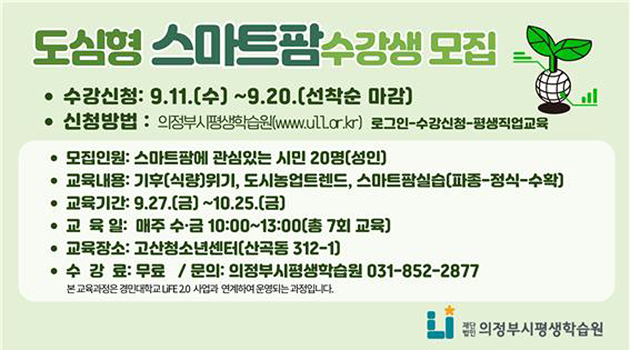 도시형 스마트팜 수강생 모집
수강신청 : 9.11.(수) ~9.20.(선착순 마감)
신청방법 : 의정부시평생학습원(www.ull.or.kr) 로그인-수강신청-평생직업교육
모집인원 : 스마트팜에 관심있는 시민 20명(성인)
교육기간 : 9.27.(금) ~10.25.(금)
교육일 : 매주 수·금 10:000~13:00(총 7회 교육)
교육장소 : 고산청소년센터(신곡동 312-1)
수강료 : 무료 / 문의 : 의정부시평생학습원 031-852-2877