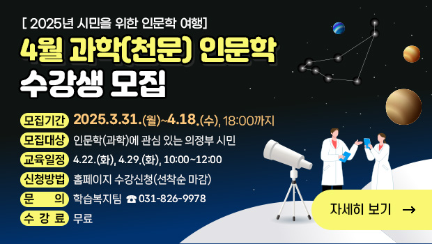 - 2025년 시민을 위한 인문학 여행 -
‘4월 과학(천문) 인문학’수강생 모집
□ 접수기간: 2025.3.31.(월)~4.18.(수), 18:00까지
□ 교육대상: 인문학(과학)에 관심 있는 의정부 시민
□ 교육일정: 4.22.(화) / 4.29.(화), 10:00~12:00
□ 접수방법: 홈페이지 수강신청(선착순 마감)
□ 수 강 료: 무료
□ 문의전화: 학습복지팀 ☎ 031-826-9978
