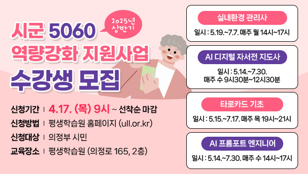 2025년 상반기 시군 5060 역량강화 지원사업 수강생 모집
신청기간 4.17. (목) 9시 ~ 선착순 마감
신청방법 평생학습원 홈페이지 (ull.or.kr)
신청대상 의정부 시민
교육장소 평생학습원 (의정로 165, 2층)
실내환경 관리사 일시 : 5.19.~7.7. 매주 월 14시~17시 , ai 디지털 자서전 지도사 일시 : 5.14.~7.30. 매주 수 9시30분~12시30분, 타로카드 기초 일시 : 5.15.~7.17. 매주 목 19시~21시, ai 프롬포트 엔지니어 일시 : 5.14.~7.30. 매주 수 14시~17시