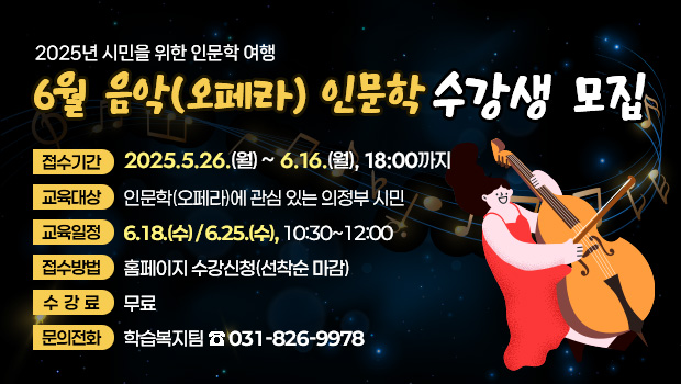 - 2025년 시민을 위한 인문학 여행 -
‘6월 음악(오페라) 인문학’수강생 모집
□ 접수기간: 2025.5.26.(월)~6.16.(월), 18:00까지
□ 교육대상: 인문학(오페라)에 관심 있는 의정부 시민
□ 교육일정: 6.18.(수) / 6.25.(수), 10:30~12:00
□ 접수방법: 홈페이지 수강신청(선착순 마감)
□ 수 강 료: 무료
□ 문의전화: 학습복지팀 ☎ 031-826-9978