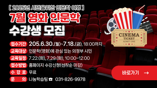  2025년 시민을 위한 인문학 여행 -
‘7월 영화 인문학’수강생 모집
□ 접수기간: 2025.6.30.(월)~7.18.(금), 18:00까지
□ 교육대상: 인문학(영화)에 관심 있는 의정부 시민
□ 교육일정: 7.22.(화) / 7.29.(화), 10:00~12:00
□ 접수방법: 홈페이지 수강신청(선착순 마감)
□ 수 강 료: 무료
□ 문의전화: 나눔학습팀 ☎ 031-826-9978