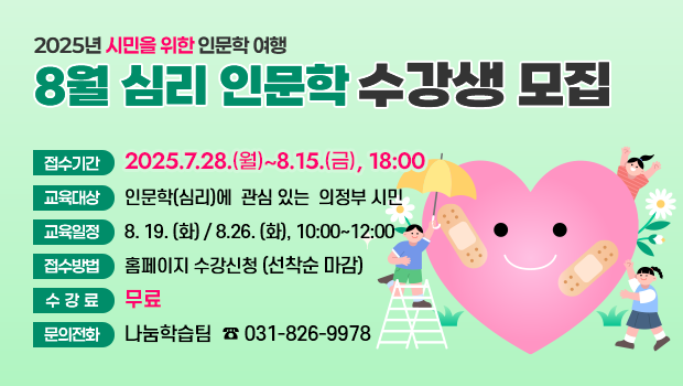 - 2025년 시민을 위한 인문학 여행 -
‘8월 심리 인문학’수강생 모집
□ 접수기간: 2025.7.28.(월)~8.15.(금), 18:00까지
□ 교육대상: 인문학(심리)에 관심 있는 의정부 시민
□ 교육일정: 8.19.(화) / 8.26.(화), 10:00~12:00
□ 접수방법: 홈페이지 수강신청(선착순 마감)
□ 수 강 료: 무료
□ 문의전화: 나눔학습팀 ☎ 031-826-9978