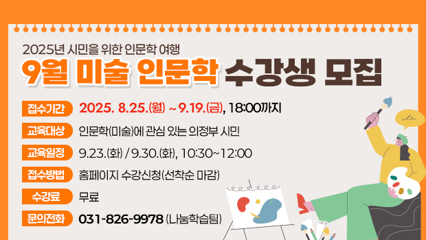 - 2025년 시민을 위한 인문학 여행 -
‘9월 미술 인문학’수강생 모집
□ 접수기간: 2025.8.25.(월)~9.19.(금), 18:00까지
□ 교육대상: 인문학(미술)에 관심 있는 의정부 시민
□ 교육일정: 9.23.(화) / 9.30.(화), 10:30~12:00
□ 접수방법: 홈페이지 수강신청(선착순 마감)
□ 수 강 료: 무료
□ 문의전화: 나눔학습팀 ☎ 031-826-9978