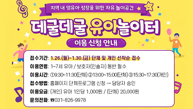 - 지역 내 영유아 성장을 위한 자유 놀이공간 -
데굴데굴 유아놀이터 이용 신청 안내
□ 접수기간: 1.26.(월)~1.30.(금) 단체 및 개인 선착순 접수
□ 이용연령: 1~7세 유아 / 보호자(인솔자) 동반 필수
□ 이용시간: ①9:30~11:30(단체) ②13:00~15:00(단체) ③15:30~17:30(개인)
□ 접수방법: 홈페이지 단체프로그램 신청 → 담당자 승인
□ 이용요금: (개인) 유아 1인당 1,000원 / (단체) 20,000원
□ 문의전화: ☎031-826-9978 