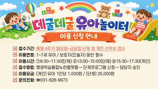 데굴데굴 유아놀이터 이용 신청 안내
□ 접수기간: 매월 4주차 월요일~금요일 단체 및 개인 선착순 접수
□ 이용연령: 1~7세 유아 / 보호자(인솔자) 동반 필수
□ 이용시간: ①9:30~11:30(단체) ②13:00~15:00(단체) ③15:30~17:30(개인)
□ 접수방법: 평생학습통합뉴런플랫폼→ 단체프로그램 신청→ 담당자 승인
□ 이용요금: (개인) 유아 1인당 1,000원 / (단체) 20,000원
□ 문의전화: ☎031-826-9973 