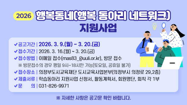 2026 행복동네(행복 동아리 네트워크) 지원사업
- 공고기간 : 2026. 3. 9.(월) ~ 3. 20.(금)
- 접수기간 : 2026. 3. 16.(월) ~ 3. 20.(금)
- 접수방법 : 이메일 접수(mas83_@uuli.or.kr), 방문 접수
※ 방문접수의 경우 평일 9시~18시만 가능(토요일, 공휴일 불가)
- 접수장소 : 의정부도시교육재단 도시교육사업본부(의정부시 의정로 29,2층)
- 제출서류 : 학습동아리 지원사업 신청서, 활동계획서, 회원명단, 회칙 각 1부
- 문    의 : 031-826-9971
※ 자세한 사항은 공고문 확인 바랍니다.
