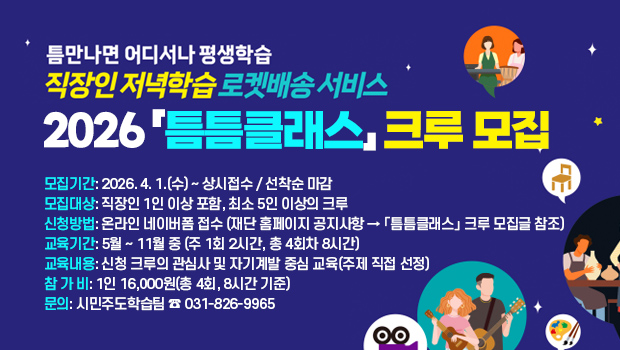 틈만나면 어디서나 평생학습 「틈틈클래스」크루 모집
□ 모집기간: 2026. 4. 1.(수) ~ 상시접수 / 선착순 마감
□ 모집대상: 직장인 1인 이상 포함, 최소 5인 이상의 크루
□ 신청방법: 온라인 네이버폼 접수
   (재단 홈페이지 공지사항 ➔ 「틈틈클래스」 크루 모집글 참조)
□ 교육기간: 5월 ~ 11월 중 (주 1회 2시간, 총 4회차 8시간)
□ 교육내용: 신청 크루의 관심사 및 자기계발 중심 교육(주제 직접 선정)
□ 참 가 비: 1인 16,000원(총 4회, 8시간 기준)
□ 문의: 시민주도학습팀 ☎ 031-826-9965