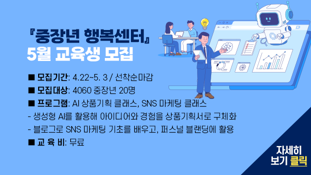  『중장년 행복센터』 5월 교육생 모집 ■ 모집기간: 4.22~5. 3 / 선착순마감
■ 모집대상: 4060 중장년 20명
■ 프로그램: AI 상품기획 클래스, SNS 마케팅 클래스
- 생성형 AI를 활용해 아이디어와 경험을 상품기획서로 구체화
- 블로그로 SNS 마케팅 기초를 배우고, 퍼스널 블랜딩에 활용
■ 교 육 비: 무료

자세히 보기 클릭