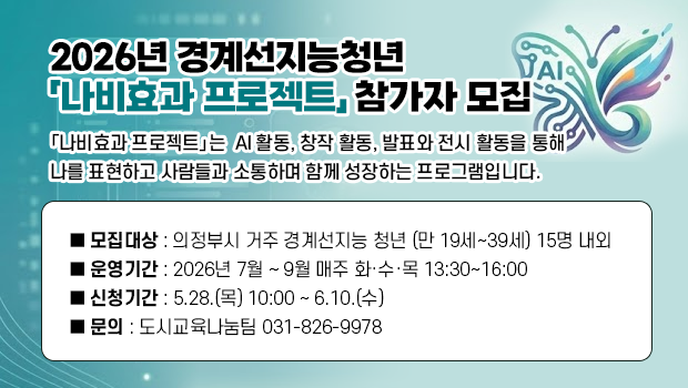 2026년 경계선지능청년
「나비효과 프로젝트」 참가자 모집 ■ 모집대상 : 의정부시 거주 경계선지능 청년 (만 19세~39세) 15명 내외
■ 운영기간 : 2026년 7월 ~ 9월 매주 화·수·목 13:30~16:00
■ 신청기간 : 5.28.(목) 10:00 ~ 6.10.(수)
■ 문의 : 도시교육나눔팀 031-826-9978

