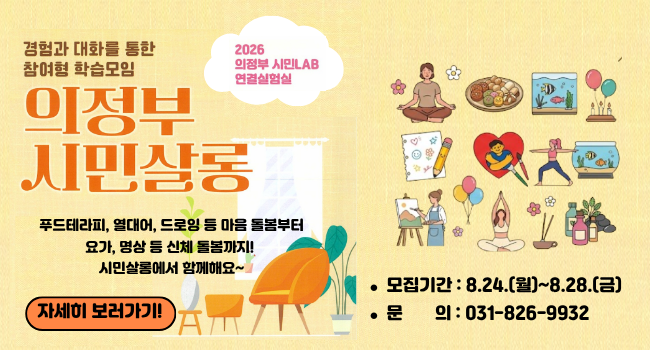2026 의정부 시민LAB 연결실험실
경험과 대화를 통한 참여형 학습모임 '의정부시민살롱'
푸드테라피, 열대어, 드로잉 등 마음 돌봄부터 요가, 명상 등 신체 돌봄까지! 시민살롱에서 함께해요~
-모집기간 : 8.24.(월)~8.28.(금)
-문의 : 031-826-9932
자세히 보러가기!
