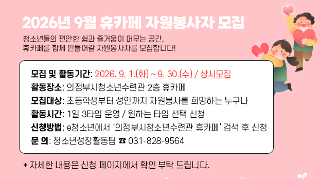 2026 「9월엔 봉사 어때휴~?」 휴카페 자원봉사자 모집 - 모집 및 활동기간: 2026. 9. 1.(화) ~ 9. 30.(수) / 상시모집
활동장소: 의정부시청소년수련관 2층 휴카페
모집대상: 초등학생부터 성인까지 자원봉사를 희망하는 누구나
활동시간: 1일 3타임 운영 / 원하는 타임 선택 신청
신청방법: e청소년에서 ‘의정부시청소년수련관 휴카페’ 검색 후 신청
문 의: 청소년성장활동팀 ☎ 031-828-9564